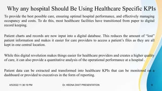 Why any hospital Should Be Using Healthcare Specific KPIs
To provide the best possible care, ensuring optimal hospital performance, and effectively managing
occupancy and costs. To do this, most healthcare facilities have transitioned from paper to digital
record keeping.
Patient charts and records are now input into a digital database. This reduces the amount of “lost”
patient information and makes it easier for care providers to access a patient’s files as they are all
kept in one central location.
While this digital revolution makes things easier for healthcare providers and creates a higher quality
of care, it can also provide a quantitative analysis of the operational performance at a hospital .
Patient data can be extracted and transformed into healthcare KPIs that can be monitored on a
dashboard or provided to executives in the form of reporting.
4/5/2022 11:36:19 PM Dr. HEENA DIXIT PRESENTATION 6
 