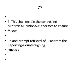 77
•
• 3. This shall enable the controlling
Ministries/Divisions/Authorities to ensure
• follow
• -
• up and prompt retrieval of PERs from the
Reporting/Countersigning
• Officers.
•
 