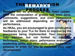 THE EVALUATION PROCESS REMARKS Remarks will be provided by the Team Leader  after the computation of grades has been done. Comments, suggestions, and even corrections will be addressed depending on the HKA’s performance. As HKAs, you are encouraged to give constructive feedbacks to your TLs for them to improve on the processes being implemented. Your comments may address, but not limited to, coaching techniques, action plans, peformance evaluation, leadership skills, and other skills your leader must possess in order for you to maximize your own development.  