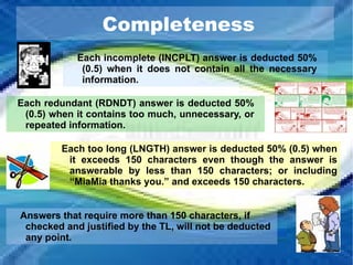 Completeness Each incomplete (INCPLT) answer is deducted 50% (0.5) when it does not contain all the necessary information. Each redundant (RDNDT) answer is deducted 50% (0.5) when it contains too much, unnecessary, or repeated information. Each too long (LNGTH) answer is deducted 50% (0.5) when it exceeds 150 characters even though the answer is answerable by less than 150 characters; or including “ MiaMia thanks you .” and exceeds 150 characters. Answers that require more than 150 characters, if checked and justified by the TL, will not be deducted any point. 