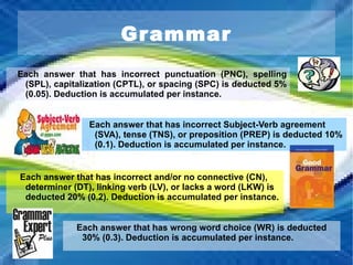 Grammar Each answer that has incorrect punctuation (PNC), spelling (SPL), capitalization (CPTL), or spacing (SPC) is deducted 5% (0.05). Deduction is accumulated per instance.  Each answer that has incorrect Subject-Verb agreement (SVA), tense (TNS), or preposition (PREP) is deducted 10% (0.1). Deduction is accumulated per instance.  Each answer that has incorrect and/or no connective (CN), determiner (DT), linking verb (LV), or lacks a word (LKW) is deducted 20% (0.2). Deduction is accumulated per instance.  Each answer that has wrong word choice (WR) is deducted 30% (0.3). Deduction is accumulated per instance.  
