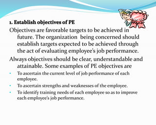 Objectives are favorable targets to be achieved in
future. The organization being concerned should
establish targets expected to be achieved through
the act of evaluating employee’s job performance.
Always objectives should be clear, understandable and
attainable. Some examples of PE objectives are
• To ascertain the current level of job performance of each
employee.
• To ascertain strengths and weaknesses of the employee.
• To identify training needs of each employee so as to improve
each employee’s job performance.
 