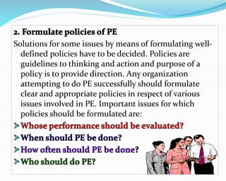 Solutions for some issues by means of formulating well-
defined policies have to be decided. Policies are
guidelines to thinking and action and purpose of a
policy is to provide direction. Any organization
attempting to do PE successfully should formulate
clear and appropriate policies in respect of various
issues involved in PE. Important issues for which
policies should be formulated are:
 