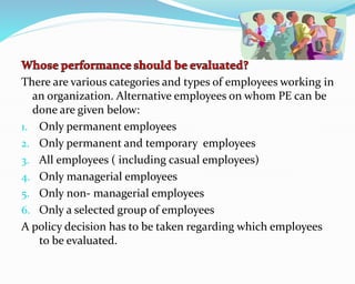 There are various categories and types of employees working in
an organization. Alternative employees on whom PE can be
done are given below:
1. Only permanent employees
2. Only permanent and temporary employees
3. All employees ( including casual employees)
4. Only managerial employees
5. Only non- managerial employees
6. Only a selected group of employees
A policy decision has to be taken regarding which employees
to be evaluated.
 