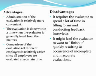 Advantages
• Administration of the
evaluation is relatively more
convenient.
• The evaluation is done within
a time when the evaluator is
generally freed from the
matters.
• Comparison of the
evaluations of different
employees is relatively easier,
since all employees are
evaluated at a certain time.
Disadvantages
• It requires the evaluator to
spend a lot of time in
filling forms and
conducting feedback
interviews.
• It might lead the evaluator
to want to “ finish it”
quickly resulting in
occurrence of incomplete
and inaccurate
evaluations.
 