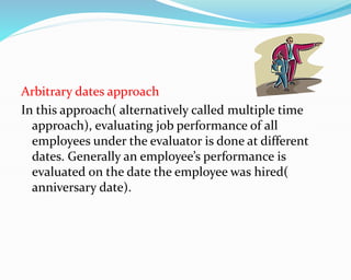 Arbitrary dates approach
In this approach( alternatively called multiple time
approach), evaluating job performance of all
employees under the evaluator is done at different
dates. Generally an employee’s performance is
evaluated on the date the employee was hired(
anniversary date).
 