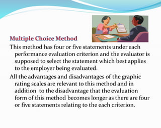 This method has four or five statements under each
performance evaluation criterion and the evaluator is
supposed to select the statement which best applies
to the employer being evaluated.
All the advantages and disadvantages of the graphic
rating scales are relevant to this method and in
addition to the disadvantage that the evaluation
form of this method becomes longer as there are four
or five statements relating to the each criterion.
 