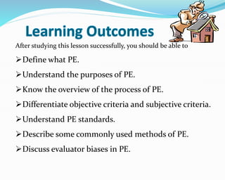 After studying this lesson successfully, you should be able to
Define what PE.
Understand the purposes of PE.
Know the overview of the process of PE.
Differentiate objective criteria and subjective criteria.
Understand PE standards.
Describe some commonly used methods of PE.
Discuss evaluator biases in PE.
 