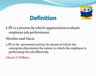 1.PE is a process by which organizations evaluate
employee job performance.
Werther and Davis
2.PE is the personnel activity by means of which the
enterprise determines the extent to which the employee is
performing the job effectively.
Glueck F.William
 
