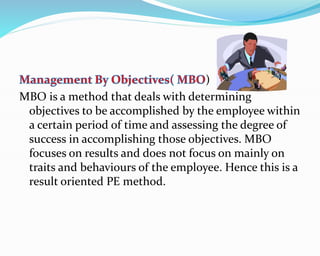 )
MBO is a method that deals with determining
objectives to be accomplished by the employee within
a certain period of time and assessing the degree of
success in accomplishing those objectives. MBO
focuses on results and does not focus on mainly on
traits and behaviours of the employee. Hence this is a
result oriented PE method.
 