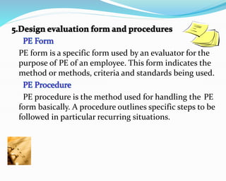 PE form is a specific form used by an evaluator for the
purpose of PE of an employee. This form indicates the
method or methods, criteria and standards being used.
PE procedure is the method used for handling the PE
form basically. A procedure outlines specific steps to be
followed in particular recurring situations.
 