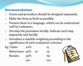1. Forms and procedure should be designed separately.
2. Make the form as brief as possible.
3. Present them in a language, which can be understood
well by evaluators.
4. Develop the procedure lucidly. Indicate each step
separately and lucidly.
5. Introduce a suitable weighting according to the
significance of each evaluation criterion.
Eg: Traits- 20% 15
Behaviours- 30% or 25
Results- 50% 60
100 100
 