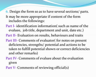 6. Design the form so as to have several sections/ parts.
It may be more appropriate if content of the form
includes the followings:
Part I- identification information( such as name of the
evaluee, job title, department and unit, date etc.)
Part II- Evaluation on results, behaviours and traits
Part III- Comments of evaluator( for notes on present
deficiencies, strengths/ potential and actions to be
taken to fulfill potential shown or correct deficiencies
and other remarks)
Part IV- Comments of evaluee about the evaluation
given
Part V- Comments of reviewing official(s)
 