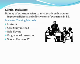 Training of evaluators refers to a systematic endeavour to
improve efficiency and effectiveness of evaluators in PE.
Evaluator Training Methods
 Lectures
 Case Study method
 Role Playing
 Programmed Instruction
 Special Course of PE
 