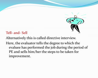 Tell- and- Sell
Alternatively this is called directive interview.
Here, the evaluator tells the degree to which the
evaluee has performed the job during the period of
PE and sells him/her the steps to be taken for
improvement.
 