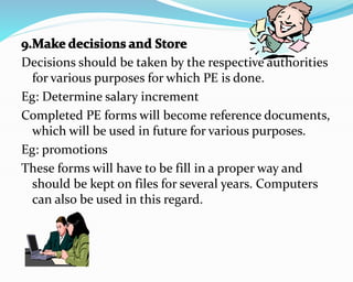 Decisions should be taken by the respective authorities
for various purposes for which PE is done.
Eg: Determine salary increment
Completed PE forms will become reference documents,
which will be used in future for various purposes.
Eg: promotions
These forms will have to be fill in a proper way and
should be kept on files for several years. Computers
can also be used in this regard.
 