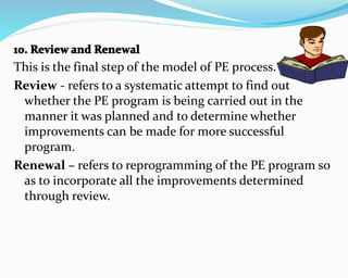 This is the final step of the model of PE process.
Review - refers to a systematic attempt to find out
whether the PE program is being carried out in the
manner it was planned and to determine whether
improvements can be made for more successful
program.
Renewal – refers to reprogramming of the PE program so
as to incorporate all the improvements determined
through review.
 