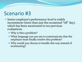 Scenario #3Senior employee’s performance level is widely inconsistent (more than just the occasional “off” day), which has been mentioned in two previous evaluationsWhy is this a problem?What language can you use to communicate that the employee must finally resolve this problem? Why would you choose to handle this way instead of terminating?