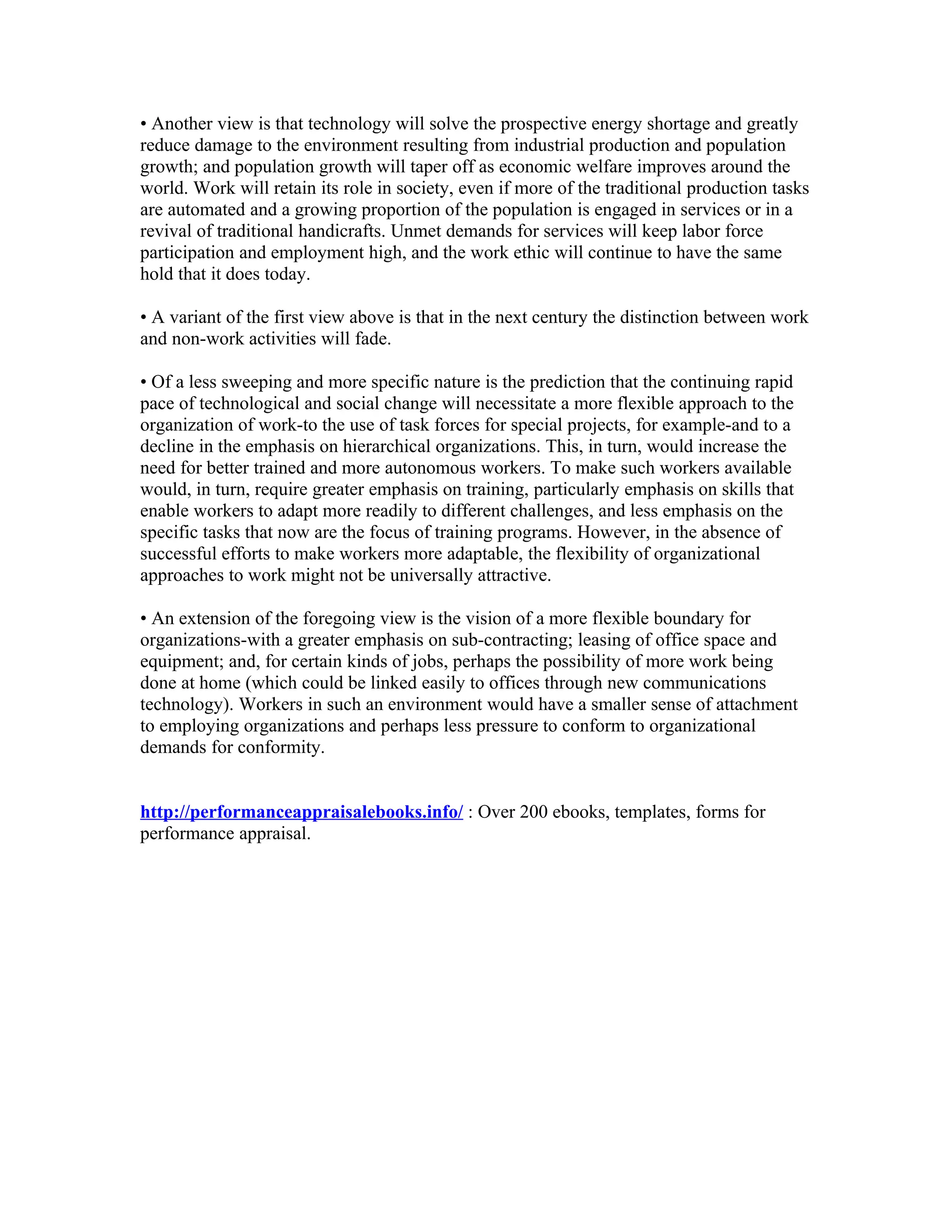 • Another view is that technology will solve the prospective energy shortage and greatly
reduce damage to the environment resulting from industrial production and population
growth; and population growth will taper off as economic welfare improves around the
world. Work will retain its role in society, even if more of the traditional production tasks
are automated and a growing proportion of the population is engaged in services or in a
revival of traditional handicrafts. Unmet demands for services will keep labor force
participation and employment high, and the work ethic will continue to have the same
hold that it does today.

• A variant of the first view above is that in the next century the distinction between work
and non-work activities will fade.

• Of a less sweeping and more specific nature is the prediction that the continuing rapid
pace of technological and social change will necessitate a more flexible approach to the
organization of work-to the use of task forces for special projects, for example-and to a
decline in the emphasis on hierarchical organizations. This, in turn, would increase the
need for better trained and more autonomous workers. To make such workers available
would, in turn, require greater emphasis on training, particularly emphasis on skills that
enable workers to adapt more readily to different challenges, and less emphasis on the
specific tasks that now are the focus of training programs. However, in the absence of
successful efforts to make workers more adaptable, the flexibility of organizational
approaches to work might not be universally attractive.

• An extension of the foregoing view is the vision of a more flexible boundary for
organizations-with a greater emphasis on sub-contracting; leasing of office space and
equipment; and, for certain kinds of jobs, perhaps the possibility of more work being
done at home (which could be linked easily to offices through new communications
technology). Workers in such an environment would have a smaller sense of attachment
to employing organizations and perhaps less pressure to conform to organizational
demands for conformity.


http://performanceappraisalebooks.info/ : Over 200 ebooks, templates, forms for
performance appraisal.
 