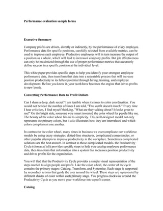 Performance evaluation sample forms




Executive Summary

Company profits are driven, directly or indirectly, by the performance of every employee.
Performance data for specific positions, carefully selected from available metrics, can be
used to improve each employee. Productive employees will in turn increase the output of
a position as a whole, which will lead to increased company profits. But job effectiveness
can only be maximized through the use of proper performance metrics that accurately
define success in a specific position at the individual level.

This white paper provides specific steps to help you identify your strongest employee
performance data, then transform that data into a repeatable process that will increase
position productivity to its fullest potential through hiring, training, and employee
development. Before you know it, your workforce becomes the engine that drives profits
to new levels.

Converting Performance Data to Profit Dollars

Can I share a deep, dark secret? I am terrible when it comes to color coordination. You
would not believe the number of times I am told, "That outfit doesn't match." Every time
I hear criticism, I find myself thinking, "What are they talking about? It looks great to
me!" On the bright side, someone very smart invented the color wheel for people like me.
The beauty of the color wheel lies in its simplicity. This well-designed model not only
represents the primary colors, but it also illustrates how they are interrelated and which
colors complement one another.

In contrast to the color wheel, many times in business we overcomplicate our workforce
models by using crazy strategies, dotted-line structures, complicated competencies, or
other popular attempts to improve productivity in the workplace. Sometimes complicated
solutions are the best answer. In contrast to those complicated models, the Productivity
Cycle (shown at left) provides specific steps to help you catalog employee performance
data, then transform that information into a system that increases position productivity
and drives profits for the organization.

You will find that the Productivity Cycle provides a simple visual representation of the
steps needed to align people and profit. Like the color wheel, the center of the cycle
contains the primary stages: Catalog, Transform, and Systemize. Each stage is supported
by secondary actions that guide the user around the wheel. These steps are represented by
different shades of color within each primary stage. You progress clockwise around the
Productivity Cycle as you move your workforce into a profit center.

Catalog
 