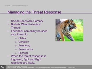 Performance Reviews for Supervisors
Kevin R.Thomas, Manager,Training & Development · Office of Human Resources · kevin.r.thomas@williams.edu · 413-597-3542
• Social Needs Are Primary
• Brain is Wired to Notice
Threats
• Feedback can easily be seen
as a threat to:
o Status
o Certainty
o Autonomy
o Relatedness
o Fairness
• When the threat response is
triggered, fight and flight
reactions are likely.
Managing the Threat Response
Provide Constructive Feedback
 