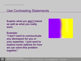 Performance Reviews for Supervisors
Kevin R.Thomas, Manager,Training & Development · Office of Human Resources · kevin.r.thomas@williams.edu · 413-597-3542
Explain what you don’t intend
as well as what you really
want.
Example:
“I don’t want to communicate
any disrespect for you or
your expertise. I just want to
explore some options for how
we can solve this problem
together.”
Use Contrasting Statements
Provide Constructive Feedback
 