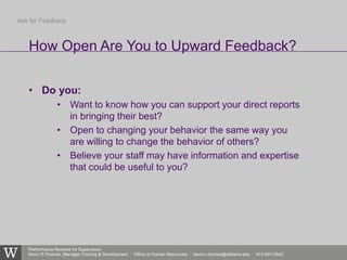 Performance Reviews for Supervisors
Kevin R.Thomas, Manager,Training & Development · Office of Human Resources · kevin.r.thomas@williams.edu · 413-597-3542
• Do you:
• Want to know how you can support your direct reports
in bringing their best?
• Open to changing your behavior the same way you
are willing to change the behavior of others?
• Believe your staff may have information and expertise
that could be useful to you?
How Open Are You to Upward Feedback?
Ask for Feedback
 