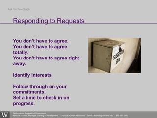 Performance Reviews for Supervisors
Kevin R.Thomas, Manager,Training & Development · Office of Human Resources · kevin.r.thomas@williams.edu · 413-597-3542
You don’t have to agree.
You don’t have to agree
totally.
You don’t have to agree right
away.
Identify interests
Follow through on your
commitments.
Set a time to check in on
progress.
Responding to Requests
Ask for Feedback
 