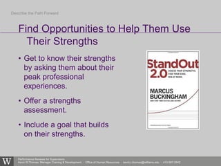 Performance Reviews for Supervisors
Kevin R.Thomas, Manager,Training & Development · Office of Human Resources · kevin.r.thomas@williams.edu · 413-597-3542
• Get to know their strengths
by asking them about their
peak professional
experiences.
• Offer a strengths
assessment.
• Include a goal that builds
on their strengths.
Find Opportunities to Help Them Use
Their Strengths
Describe the Path Forward
 