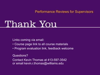 Performance Reviews for Supervisors
Kevin R.Thomas, Manager,Training & Development · Office of Human Resources · kevin.r.thomas@williams.edu · 413-597-3542
Links coming via email:
Contact Kevin Thomas at 413-597-3542
or email kevin.r.thomas@williams.edu
Performance Reviews for Supervisors
Questions?
• Course page link to all course materials
• Program evaluation link, feedback welcome
 