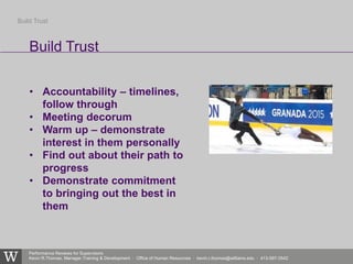Performance Reviews for Supervisors
Kevin R.Thomas, Manager,Training & Development · Office of Human Resources · kevin.r.thomas@williams.edu · 413-597-3542
• Accountability – timelines,
follow through
• Meeting decorum
• Warm up – demonstrate
interest in them personally
• Find out about their path to
progress
• Demonstrate commitment
to bringing out the best in
them
Build Trust
Build Trust
 
