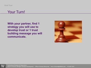 Performance Reviews for Supervisors
Kevin R.Thomas, Manager,Training & Development · Office of Human Resources · kevin.r.thomas@williams.edu · 413-597-3542
With your partner, find 1
strategy you will use to
develop trust or 1 trust
building message you will
communicate.
Your Turn!
Build Trust
 