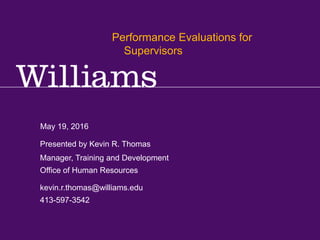 Performance Reviews for Supervisors
Kevin R.Thomas, Manager,Training & Development · Office of Human Resources · kevin.r.thomas@williams.edu · 413-597-3542
May 19, 2016
kevin.r.thomas@williams.edu
413-597-3542
Manager, Training and Development
Office of Human Resources
Presented by Kevin R. Thomas
Performance Evaluations for
Supervisors
 