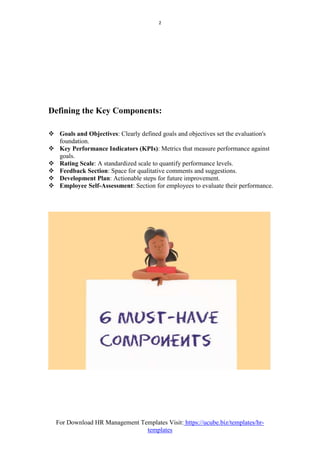 For Download HR Management Templates Visit: https://ucube.biz/templates/hr-
templates
2
Defining the Key Components:
 Goals and Objectives: Clearly defined goals and objectives set the evaluation's
foundation.
 Key Performance Indicators (KPIs): Metrics that measure performance against
goals.
 Rating Scale: A standardized scale to quantify performance levels.
 Feedback Section: Space for qualitative comments and suggestions.
 Development Plan: Actionable steps for future improvement.
 Employee Self-Assessment: Section for employees to evaluate their performance.
 