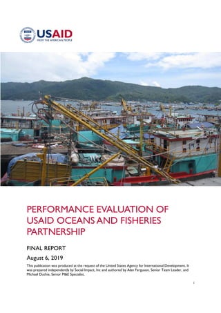 i
PERFORMANCE EVALUATION OF
USAID OCEANS AND FISHERIES
PARTNERSHIP
FINAL REPORT
August 6, 2019
This publication was produced at the request of the United States Agency for International Development. It
was prepared independently by Social Impact, Inc and authored by Alan Ferguson, Senior Team Leader, and
Michael Duthie, Senior M&E Specialist.
 