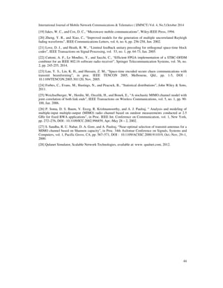 International Journal of Mobile Network Communications  Telematics ( IJMNCT) Vol. 4, No.5,October 2014 
[19] Jakes, W. C., and Cox, D. C., “Microwave mobile communications”, Wiley-IEEE Press, 1994. 
[20] Zheng, Y. R., and Xiao, C., “Improved models for the generation of multiple uncorrelated Rayleigh 
fading waveforms”, IEEE Communications Letters, vol. 6, no. 6, pp. 256-258, Jun. 2002. 
[21] Love, D. J., and Heath, R. W., “Limited feedback unitary precoding for orthogonal space-time block 
codes”, IEEE Transactions on Signal Processing, vol. 53, no. 1, pp. 64-73, Jan. 2005. 
[22] Cattoni, A. F., Le Moullec, Y., and Sacchi, C., “Efficient FPGA implementation of a STBC-OFDM 
combiner for an IEEE 802.16 software radio receiver”, Springer Telecommunication Systems, vol. 56, no. 
2, pp. 245-255, 2014. 
[23] Lau, Y. S., Lin, K. H., and Hussain, Z. M., “Space-time encoded secure chaos communications with 
transmit beamforming”, in proc. IEEE TENCON 2005, Melbourne, Qld., pp. 1-5, DOI : 
10.1109/TENCON.2005.301120, Nov. 2005. 
[24] Forbes, C., Evans, M., Hastings, N., and Peacock, B., “Statistical distributions”, John Wiley  Sons, 
2011. 
[25] Weichselberger, W., Herdin, M., Ozcelik, H., and Bonek, E., “A stochastic MIMO channel model with 
joint correlation of both link ends”, IEEE Transactions on Wireless Communications, vol. 5, no. 1, pp. 90- 
100, Jan. 2006. 
[26] P. Soma, D. S. Baum, V. Erceg, R. Krishnamoorthy, and A. J. Paulraj, “ Analysis and modeling of 
multiple-input multiple-output (MIMO) radio channel based on outdoor measurements conducted at 2.5 
GHz for fixed BWA applications”, in Proc. IEEE Int. Conference on Communication, vol. 1, New York, 
pp. 272–276, DOI : 10.1109/ICC.2002.996859, Apr.-May 28 – 2, 2002. 
[27] S. Sandhu, R. U. Nabar, D. A. Gore, and A. Paulraj, “Near-optimal selection of transmit antennas for a 
MIMO channel based on Shannon capacity”, in Proc. 34th Asilomar Conference on Signals, Systems and 
Computers, vol. 1, Pacific Grove, CA, pp. 567–571, DOI : 10.1109/ACSSC.2000.911019, Oct.-Nov, 29–1, 
2000. 
[28] Qulanet Simulator, Scalable Network Technologies, available at: www. qualnet.com, 2012. 
44 
