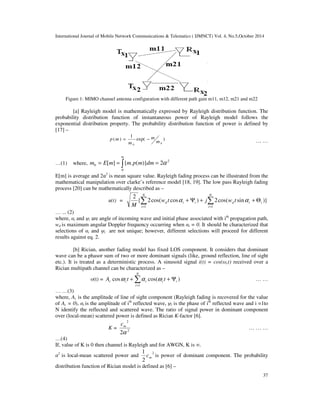 International Journal of Mobile Network Communications & Telematics ( IJMNCT) Vol. 4, No.5,October 2014 
Figure 1: MIMO channel antenna configuration 
[a] Rayleigh model is mathematically 
probability distribution function of instantaneous power of Rayleigh 
exponential distribution property 
[17] – 
p (m) = 
…(1) where, 
m 
0 m = E[m] = { 
0 
m 
m 
E[m] is average and 22 is mean square value. 
mathematical manipulation over clarke’s reference model [18, 19]. The low pass Rayleigh fading 
process [20] can be mathematically 
u(t) = 
N 
 + Y + 
 
= = 
… ... (2) 
where, i and i are angle of incoming wave and initial phase associated with i 
wd is maximum angular Doppler frequency occurring when 
selections of i and i are not unique 
results against eq. 2. 
[b] Rician, another fading model has fixed LOS component. It considers that dominant 
wave can be a phasor sum of two or more dominant signals (like, ground reflection, line of sight 
etc.). It is treated as a deterministic process. A sinusoid signal 
Rician multipath channel can be 
o(t) = c c A cosw 
N 
+ + Y 
i c i t t 
… …(3) 
where, Ac is the amplitude of line of sight component (Rayleigh fading is recovered for 
of Ac = 0), i is the amplitude of i 
N identify the reflected and scattered wave. 
over (local-mean) scattered power is defined as Rician 
K = 
m 
c 
2 
2a 
…(4) 
If, value of K is 0 then channel is Rayleigh and 
2 is local-mean scattered power and 
1 
m c is power of dominant component. The probability 
defined as [6] – 
distribution function of Rician model is de 
with different path gain m11, m12, m21 and m22 
expressed by Rayleigh distribution function. The 
model 
property. The probability distribution function of power is defined 
exp( ) 
1 
0 0 
m 
− 
2 m.p(m)}dm = 2a 
Rayleigh fading process can be illustrated from the 
described as – 
{ 2cos( cos ) 2cos( sin 
2 
1 i 
1 
d 
N 
i 
d i i w t j w t 
M 
a 
th propagation path, 
i = 0. It should be characterize 
unique; however, different selections will proceed 
i(t) = cos(ct) received over a 
characterized as – 
 
= 
i 
1 
a cos(w ) 
th reflected wave, i is the phase of ith reflected wave and i =1to 
The ratio of signal power in dominant component 
K-factor [6]. 
2 
for AWGN, K is . 
2 
2 
37 
d follows the 
. by 
… … 
+ Q )} 
i i 
a 
characterized that 
for different 
… … 
the value 
… … … 
 