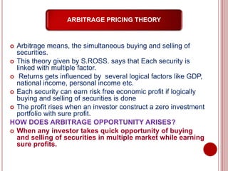 ARBITRAGE PRICING THEORY
 Arbitrage means, the simultaneous buying and selling of
securities.
 This theory given by S.ROSS. says that Each security is
linked with multiple factor.
 Returns gets influenced by several logical factors like GDP,
national income, personal income etc.
 Each security can earn risk free economic profit if logically
buying and selling of securities is done
 The profit rises when an investor construct a zero investment
portfolio with sure profit.
HOW DOES ARBITRAGE OPPORTUNITY ARISES?
 When any investor takes quick opportunity of buying
and selling of securities in multiple market while earning
sure profits.
 