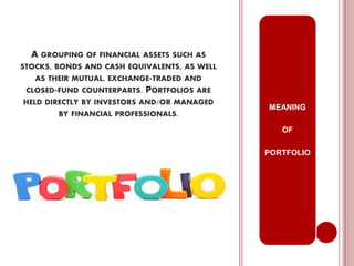 A GROUPING OF FINANCIAL ASSETS SUCH AS
STOCKS, BONDS AND CASH EQUIVALENTS, AS WELL
AS THEIR MUTUAL, EXCHANGE-TRADED AND
CLOSED-FUND COUNTERPARTS. PORTFOLIOS ARE
HELD DIRECTLY BY INVESTORS AND/OR MANAGED
BY FINANCIAL PROFESSIONALS.
MEANING
OF
PORTFOLIO
 