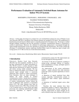 Performance Evaluation of Automatic Switched-Beam Antennas for
Indoor WLAN Systems
MONTHIPPA UTHANSAKUL , PEERAPONG UTHANSAKUL AND
PALEERAT WONGCHOMPA
School of Telecommunication Engineering
Suranaree University of Technology
Muang, Nakhon Ratchasima 30000
THAILAND
Email:, {mtp,uthansakul}@sut.ac.th, M5340538@g.sut.ac.th
Abstract: - In this paper, the design of a compact low cost switched-beam antenna for users in Wireless Local
Area Networks (WLAN) is introduced. Four antenna elements are arranged in 2×2 lattice. The modification of
beamforming network based on Butler matrix is originally proposed for 2×2 planar array. The design is verified
through computer simulations and also the prototype of automatic switched-beam antenna is constructed to
confirm its performance. Moreover, the validation of performance enhancement is investigated through the
signal strength measurements at the users operating in existing WLAN infrastructure. The results confirm the
advantage of switched-beam antenna employing modified Butler matrix by improving signal strength with
average power of 4.37 dB over the use of omni-directional antenna.
Key-words: - Antenna arrays, Beamforming, Butler matrix, Measurement, Signal strength, WLAN
1 Introduction
NOWADAYS, Wireless Local Area Networks
(WLANs) has been popularly installed as one of
the basic infrastructure for indoor networking [1].
This WLAN system is usually designed to offer
high data-rate transmission in indoor environment
and slowly moving mobile terminals. The key
factor to indicate the quality of air interface is the
received signal strength which is sensitively
influenced when situated in indoor environment.
From literatures, there are many techniques to
enhance the signal strength in wireless
communication systems. Among those techniques,
smart antennas promise an increase in performance
of wireless communication systems without the
need of additional radio spectrum or transmitted
power [2-3]. The smart antennas have been an
upsurge of interest since 1980. They constitute with
a set of antenna array in various forms and signal
processing unit containing spatial/temporal signal
processing algorithms to improve wireless
communication systems [4]. The improvement can
be seen through the following benefits:
-An increase in the rate of expansion, resulting in
energy-saving, prolonged lifetime of batteries,
more comprehensive coverage, and higher speed in
data communications
-An improvement of the system performance
stability – signals reflected from other directions
expose the system of greater opportunity to receive
the signal
-A Reduction of signals interfered from other
systems, especially, communication systems in
unauthorized band without signal interference
control
-A Reduction of interfered signals across other
systems
Therefore, the smart antennas have been
increasingly popular to improve signal quality for
wireless communication systems. Especially for
WLANs, improvement of signal strength can be
easily obtained using smart antennas with low-cost
WSEAS TRANSACTIONS on COMMUNICATIONS Monthippa Uthansakul, Peerapong Uthansakul, Paleerat Wongchompa
ISSN: 1109-2742 782 Issue 12, Volume 9, December 2010
 