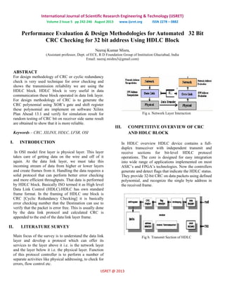 International Journal of Scientific Research Engineering & Technology (IJSRET)
Volume 2 Issue 5 pp 242-246 August 2013 www.ijsret.org ISSN 2278 – 0882
IJSRET @ 2013
Performance Evaluation & Design Methodologies for Automated 32 Bit
CRC Checking for 32 bit address Using HDLC Block
Neeraj Kumar Misra,
(Assistant professor, Dept. of ECE, R D Foundation Group of Institution Ghaziabad, India
Email: neeraj.mishra3@gmail.com)
ABSTRACT
For design methodology of CRC or cyclic redundancy
check is very used technique for error checking and
shows the transmission reliability we are using the
HDLC block. HDLC block is very useful in data
communication these block operated in data link layer.
For design methodology of CRC is to generate the
CRC polynomial using XOR’s gate and shift register
these polynomial are implement on software Xilinx
Plan Ahead 13.1 and verify for simulation result for
random testing of CRC bit on receiver side same result
are obtained to show that it is more reliable.
Keywords – CRC, XILINX, HDLC, LFSR, OSI
I. INTRODUCTION
In OSI model first layer is physical layer. This layer
takes care of getting data on the wire and off of it
again. At the data link layer, we must take this
incoming stream of data from higher or lower layers
and create frames from it. Handling the data requires a
solid protocol that can perform better error checking
and more efficient throughputs. That data is performed
by HDLC block. Basically ISO termed it as High level
Data Link Control (HDLC).HDLC has own standard
frame format. In the framing of HDLC one block is
CRC [Cyclic Redundancy Checking] it is basically
error checking number that the Destination can use to
verify that the packet is error free. This is usually done
by the data link protocol and calculated CRC is
appended to the end of the data link layer frame.
II. LITERATURE SURVEY
Main focus of the survey is to understand the data link
layer and develop a protocol which can offer its
services to the layer above it i.e. is the network layer
and the layer below it i.e. the physical layer. Function
of this protocol controller is to perform a number of
separate activities like physical addressing, to check for
errors, flow control etc.
Fig a. Network Layer Interaction
III. COMPETITIVE OVERVIEW OF CRC
AND HDLC BLOCK
In HDLC overview HDLC device contains a full-
duplex transceiver with independent transmit and
receive sections for bit-level HDLC protocol
operations. The core is designed for easy integration
into wide range of applications implemented on most
ASIC’s and FPGA’s technologies. Now the controllers
generate and detect flags that indicate the HDLC status.
They provide 32-bit CRC on data packets using defined
polynomial, and recognize the single byte address in
the received frame.
Fig b. Transmit Section of HDLC
 