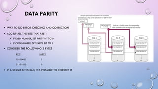 DATA PARITY
• WAY TO DO ERROR CHECKING AND CORRECTION
• ADD UP ALL THE BITS THAT ARE 1
• IF EVEN NUMBER, SET PARITY BIT TO 0
• IF ODD NUMBER, SET PARITY BIT TO 1
• CONSIDER THE FOLLOWING 2 BYTES
BYTE PARITY
10110011 1
01101010 0
• IF A SINGLE BIT IS BAD, IT IS POSSIBLE TO CORRECT IT
 
