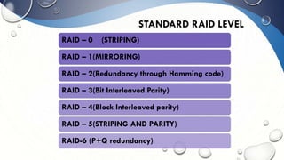 STANDARD RAID LEVEL
RAID – 0 (STRIPING)
RAID – 1(MIRRORING)
RAID – 2(Redundancy through Hamming code)
RAID – 3(Bit Interleaved Parity)
RAID – 4(Block Interleaved parity)
RAID – 5(STRIPING AND PARITY)
RAID-6 (P+Q redundancy)
 