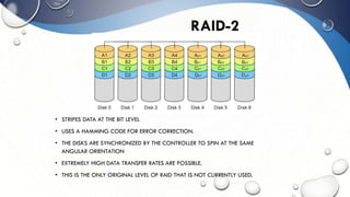 • STRIPES DATA AT THE BIT LEVEL
• USES A HAMMING CODE FOR ERROR CORRECTION.
• THE DISKS ARE SYNCHRONIZED BY THE CONTROLLER TO SPIN AT THE SAME
ANGULAR ORIENTATION
• EXTREMELY HIGH DATA TRANSFER RATES ARE POSSIBLE.
• THIS IS THE ONLY ORIGINAL LEVEL OF RAID THAT IS NOT CURRENTLY USED.
RAID-2
 