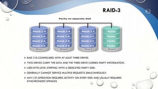 RAID-3
 RAID 3 IS CONFIGURED WITH AT LEAST THREE DRIVES
 TWO DRIVES CARRY THE DATA AND THE THIRD DRIVE CARRIES PARITY INFORMATION.
 USES BYTE-LEVEL STRIPING WITH A DEDICATED PARITY DISK.
 GENERALLY CANNOT SERVICE MULTIPLE REQUESTS SIMULTANEOUSLY.
 ANY I/O OPERATION REQUIRES ACTIVITY ON EVERY DISK AND USUALLY REQUIRES
SYNCHRONIZED SPINDLES
 