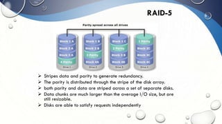  Stripes data and parity to generate redundancy.
 The parity is distributed through the stripe of the disk array.
 both parity and data are striped across a set of separate disks.
 Data chunks are much larger than the average I/O size, but are
still resizable.
 Disks are able to satisfy requests independently
RAID-5
 
