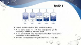 RAID-6
 Data is striped across all disks (minimum of four)
 A two parity blocks for each data block (p and q in the
diagram) is written on the same stripe.
 If one physical disk fails, the data from the failed disk can be
rebuilt onto a replacement disk.
 Provides for faster rebuilding of data from a failed disk.
 