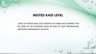 NESTED RAID LEVEL
LEVELS OF NESTED RAID, ALSO KNOWN AS HYBRID RAID COMBINE TWO
OR MORE OF THE STANDARD LEVELS OF RAID TO GAIN PERFORMANCE,
ADDITIONAL REDUNDANCY, OR BOTH.
 