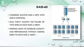 RAID-60
• COMBINES MULTIPLE RAID 6 SETS WITH
RAID 0 (STRIPING).
• DUAL PARITY ALLOWS THE FAILURE OF
TWO DISKS IN EACH RAID 6 ARRAY.
• STRIPING HELPS TO INCREASE CAPACITY
AND PERFORMANCE WITHOUT ADDING
DISKS TO EACH RAID 6 ARRAY .
 