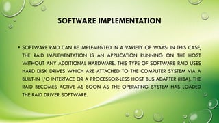 SOFTWARE IMPLEMENTATION
• SOFTWARE RAID CAN BE IMPLEMENTED IN A VARIETY OF WAYS: IN THIS CASE,
THE RAID IMPLEMENTATION IS AN APPLICATION RUNNING ON THE HOST
WITHOUT ANY ADDITIONAL HARDWARE. THIS TYPE OF SOFTWARE RAID USES
HARD DISK DRIVES WHICH ARE ATTACHED TO THE COMPUTER SYSTEM VIA A
BUILT-IN I/O INTERFACE OR A PROCESSOR-LESS HOST BUS ADAPTER (HBA). THE
RAID BECOMES ACTIVE AS SOON AS THE OPERATING SYSTEM HAS LOADED
THE RAID DRIVER SOFTWARE.
 